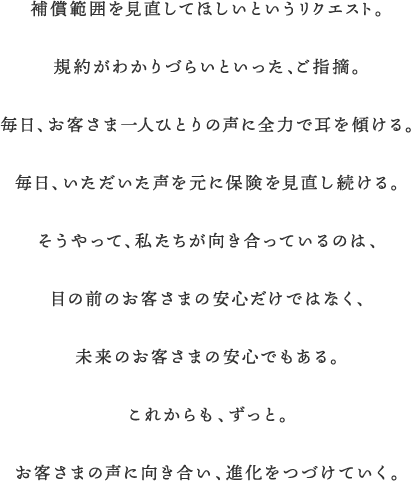 補償範囲を見直してほしいというリクエスト。規約がわかりづらいといった、ご指摘。毎日、お客さま一人ひとりの声に全力で耳を傾ける。毎日、いただいた声を元に保険を見直し続ける。そうやって、私たちが向き合っているのは、目の前のお客さまの安心だけではなく、未来のお客さまの安心でもある。これからも、ずっと。お客さまの声に向き合い、進化をつづけていく。