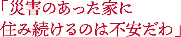 「災害のあった家に住み続けるのは不安だわ」