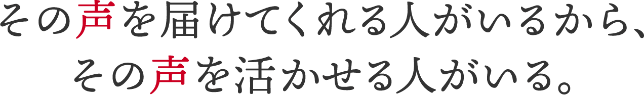 その声を届けてくれる人がいるから、その声を活かせる人がいる。