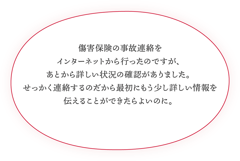 傷害保険の事故連絡をインターネットから行ったのですが、あとから詳しい状況の確認がありました。せっかく連絡するのだから最初にもう少し詳しい情報を伝えることができたらよいのに。