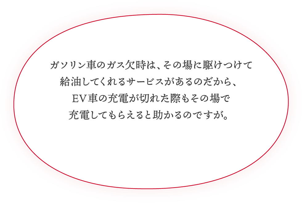 ガソリン車のガス欠時は、その場に駆けつけて給油してくれるサービスがあるのだから、EV車の充電が切れた際もその場で充電してもらえると助かるのですが。