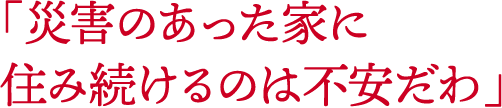 「災害のあった家に住み続けるのは不安だわ」