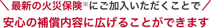 最新の火災保険にご加入いただくことで安心の補償内容に広げることができます