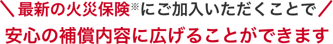 最新の火災保険にご加入いただくことで安心の補償内容に広げることができます