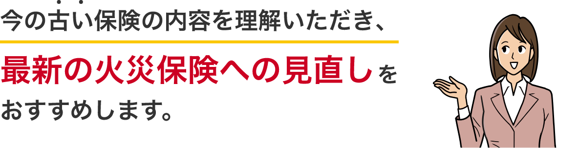 今の古い保険の内容を理解いただき、最新の火災保険への見直しをおすすめします。