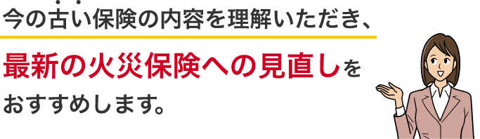 今の古い保険の内容を理解いただき、最新の火災保険への見直しをおすすめします。