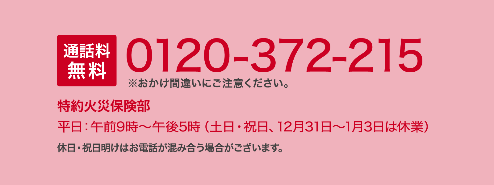 通話料無料 0120-372-215 ※おかけ間違いにご注意ください。 特約火災保険部 平日：午前9時～午後5時（土日・祝日、12月31日～1月3日は休業）休日・祝日明けはお電話が混み合う場合がございます。